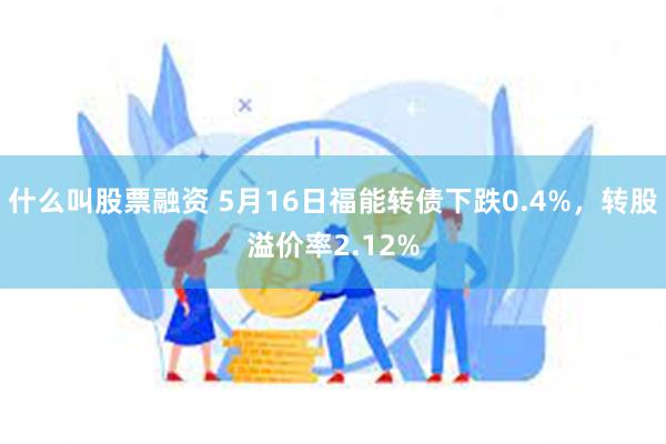 什么叫股票融资 5月16日福能转债下跌0.4%，转股溢价