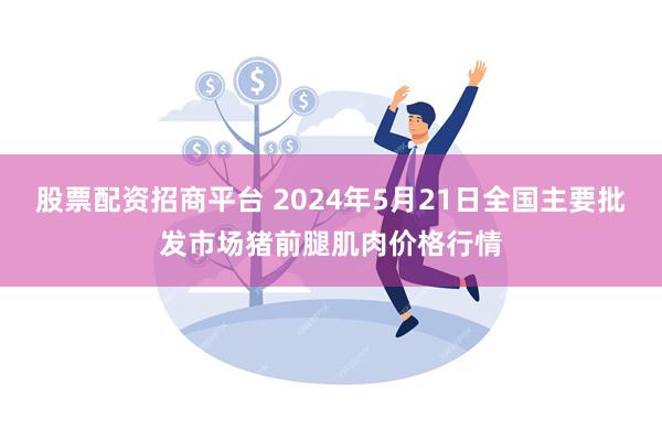 股票配资招商平台 2024年5月21日全国主要批发市场猪前腿肌肉价格行情