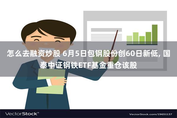 怎么去融资炒股 6月5日包钢股份创60日新低, 国泰中证钢铁ETF基金重仓该股