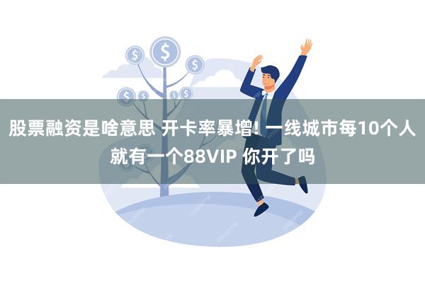 股票融资是啥意思 开卡率暴增! 一线城市每10个人就有一个88VIP 你开了吗