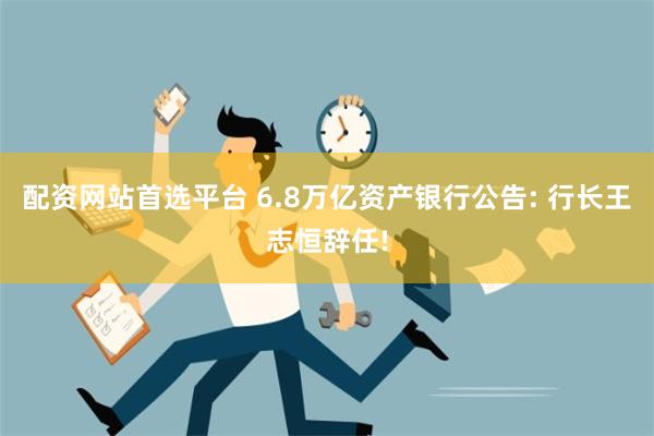 配资网站首选平台 6.8万亿资产银行公告: 行长王志恒辞