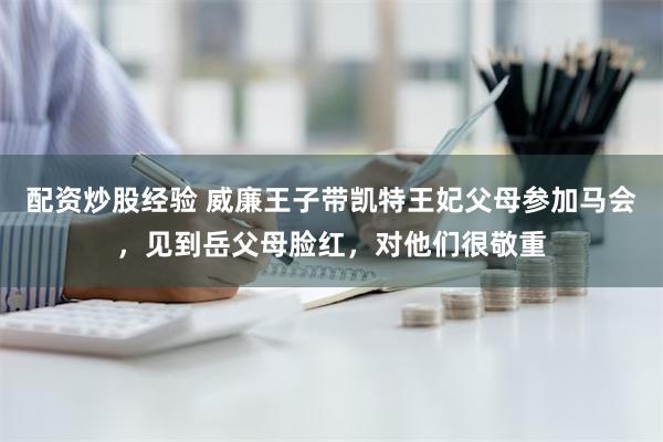 配资炒股经验 威廉王子带凯特王妃父母参加马会，见到岳父母脸红，对他们很敬重