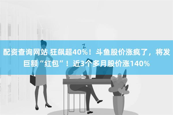 配资查询网站 狂飙超40%！斗鱼股价涨疯了，将发巨额“红包”！近3个多月股价涨140%