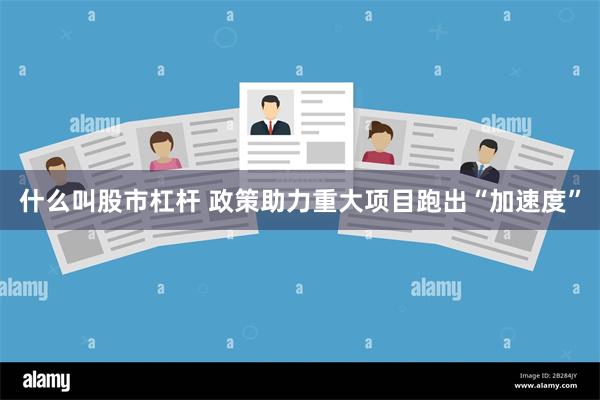 什么叫股市杠杆 政策助力重大项目跑出“加速度”