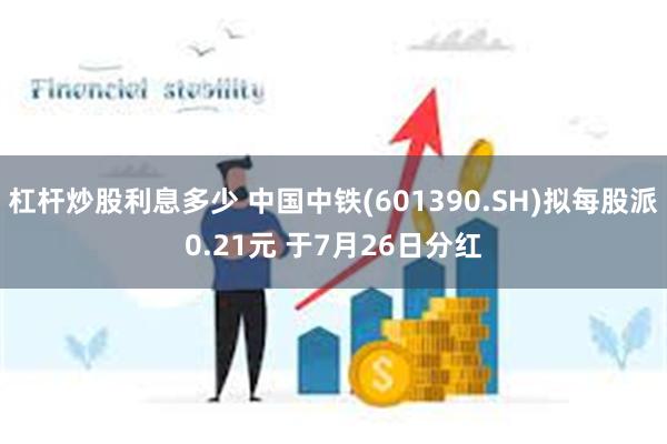 杠杆炒股利息多少 中国中铁(601390.SH)拟每股派0.21元 于7月26日分红