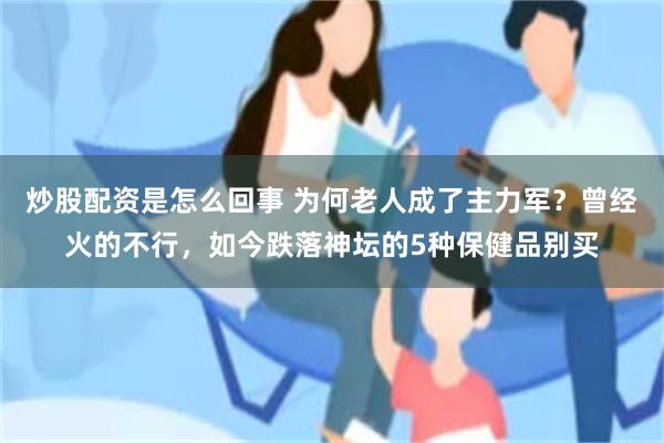 炒股配资是怎么回事 为何老人成了主力军？曾经火的不行，如今跌落神坛的5种保健品别买