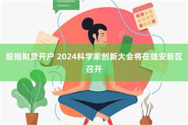 股指期货开户 2024科学家创新大会将在雄安新区召开