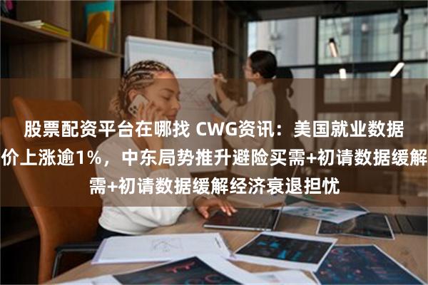 股票配资平台在哪找 CWG资讯：美国就业数据好于预期；金价上涨逾1%，中东局势推升避险买需+初请数据缓解经济衰退担忧