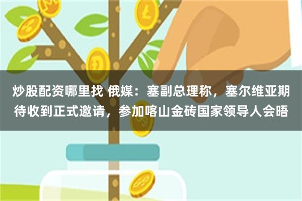 炒股配资哪里找 俄媒：塞副总理称，塞尔维亚期待收到正式邀请，参加喀山金砖国家领导人会晤