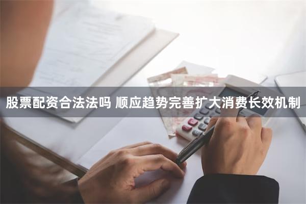 股票配资合法法吗 顺应趋势完善扩大消费长效机制