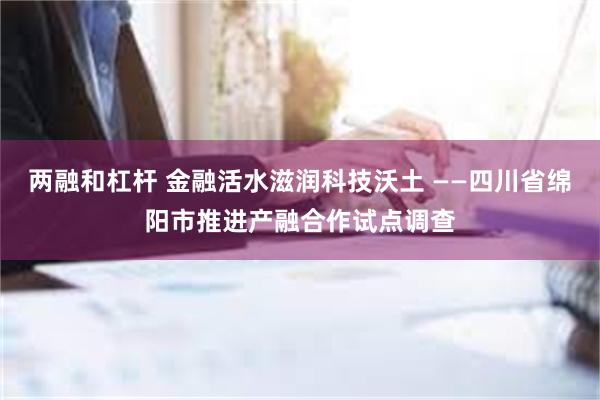 两融和杠杆 金融活水滋润科技沃土 ——四川省绵阳市推进产融合作试点调查