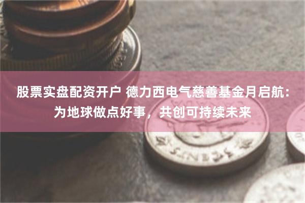 股票实盘配资开户 德力西电气慈善基金月启航：为地球做点好事，共创可持续未来