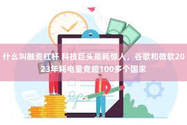 什么叫融资杠杆 科技巨头能耗惊人，谷歌和微软2023年耗电量竟超100多个国家