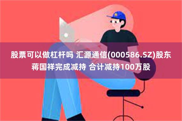 股票可以做杠杆吗 汇源通信(000586.SZ)股东蒋国祥完成减持 合计减持100万股