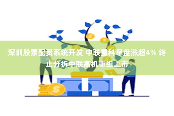 深圳股票配资系统开发 中联重科早盘涨超4% 终止分拆中联高机重组上市