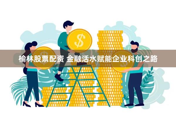 榆林股票配资 金融活水赋能企业科创之路