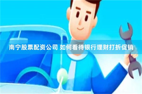 南宁股票配资公司 如何看待银行理财打折促销