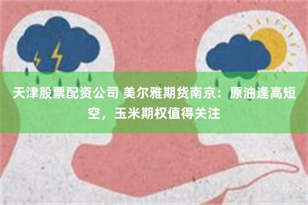 天津股票配资公司 美尔雅期货南京：原油逢高短空，玉米期权值得关注