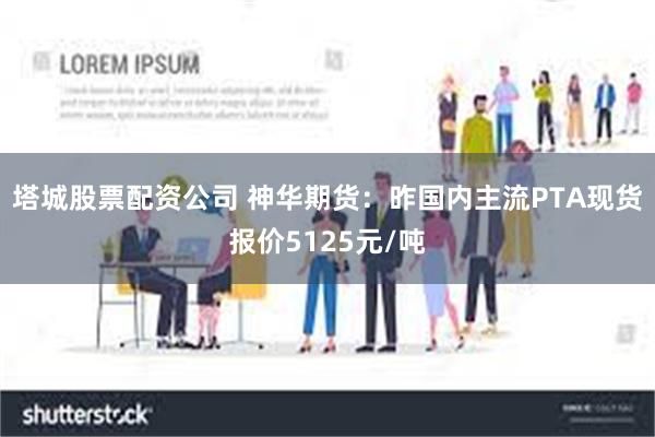 塔城股票配资公司 神华期货：昨国内主流PTA现货报价5125