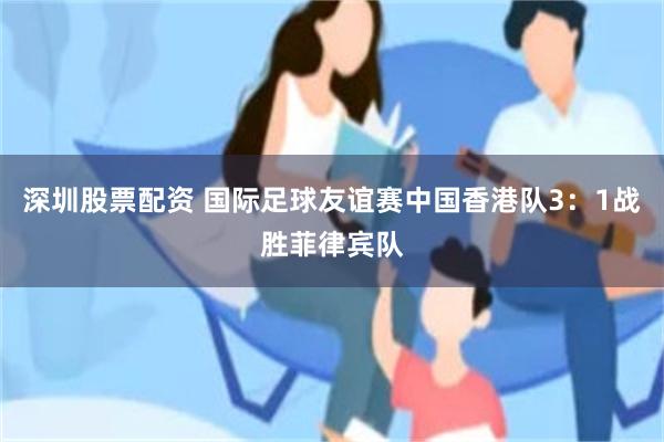 深圳股票配资 国际足球友谊赛中国香港队3：1战胜菲律宾队