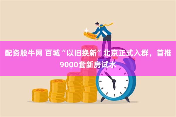 配资股牛网 百城“以旧换新”北京正式入群，首推9000套新房