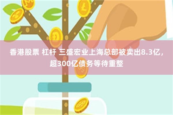 香港股票 杠杆 三盛宏业上海总部被卖出8.3亿，超300亿债务等待重整