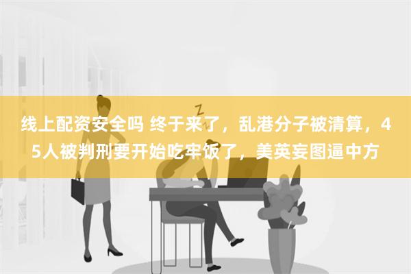 线上配资安全吗 终于来了，乱港分子被清算，45人被判刑要开始吃牢饭了，美英妄图逼中方