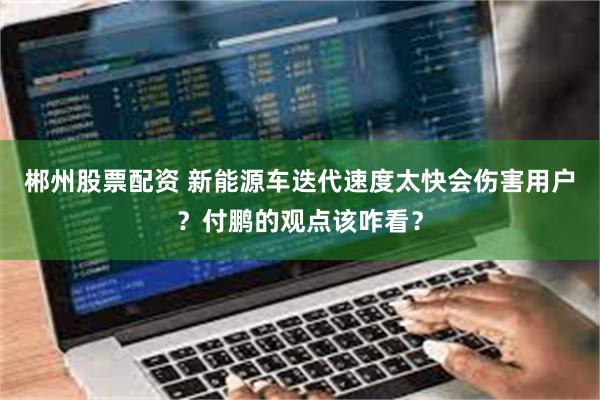 郴州股票配资 新能源车迭代速度太快会伤害用户？付鹏的观点该咋看？