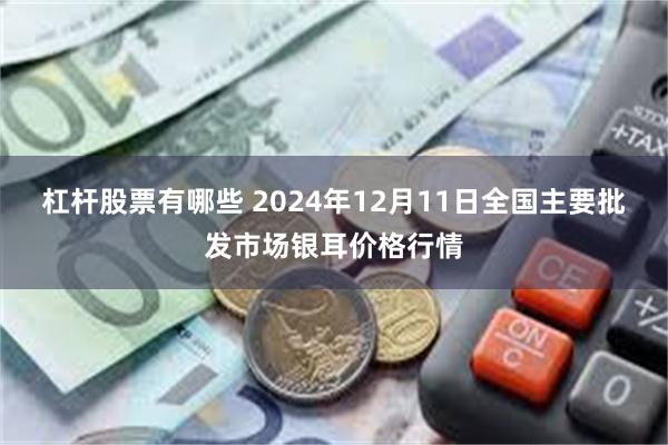 杠杆股票有哪些 2024年12月11日全国主要批发市场银耳价格行情