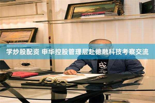 学炒股配资 申华控股管理层赴德融科技考察交流