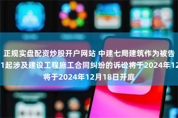 正规实盘配资炒股开户网站 中建七局建筑作为被告/被上诉人的1起涉及建设工程施工合同纠纷的诉讼将于2024年12月18日开庭