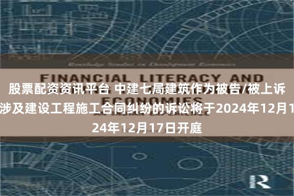 股票配资资讯平台 中建七局建筑作为被告/被上诉人的1起涉及建设工程施工合同纠纷的诉讼将于2024年12月17日开庭