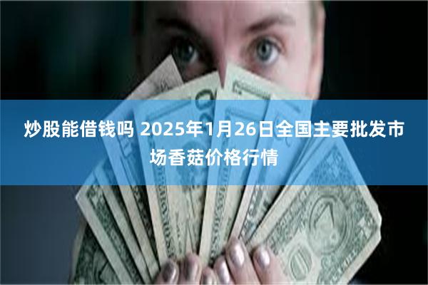 炒股能借钱吗 2025年1月26日全国主要批发市场香菇价格行情