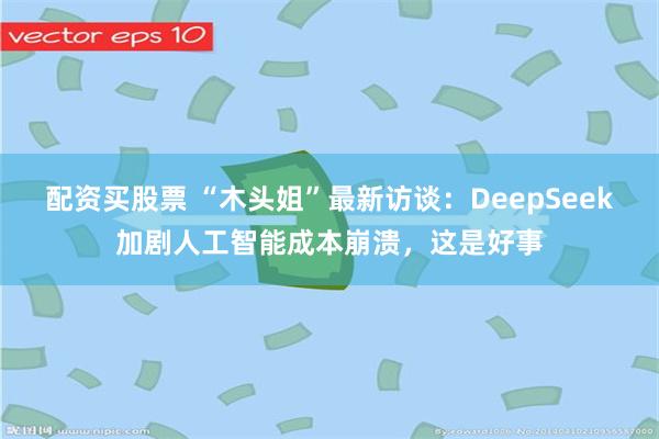 配资买股票 “木头姐”最新访谈：DeepSeek加剧人工智能成本崩溃，这是好事