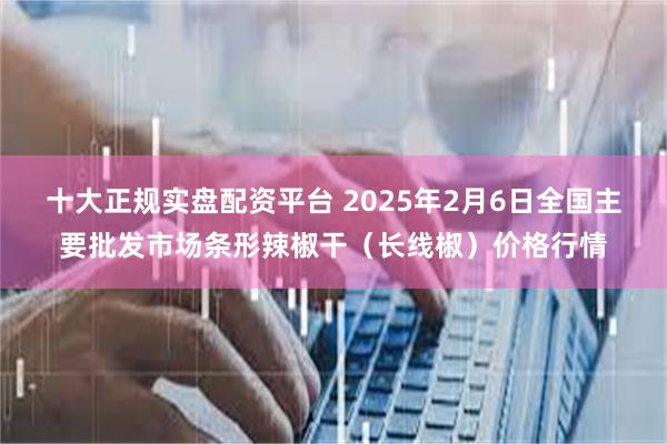 十大正规实盘配资平台 2025年2月6日全国主要批发市场条形辣椒干（长线椒）价格行情