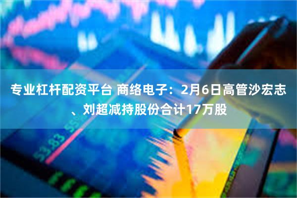 专业杠杆配资平台 商络电子：2月6日高管沙宏志、刘超减持股份合计17万股