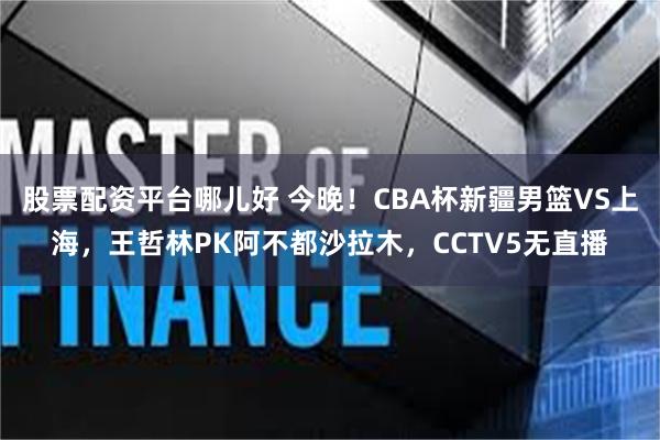 股票配资平台哪儿好 今晚！CBA杯新疆男篮VS上海，王哲林PK阿不都沙拉木，CCTV5无直播