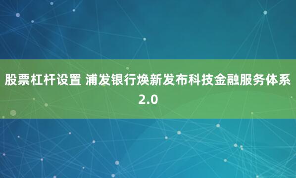 股票杠杆设置 浦发银行焕新发布科技金融服务体系2.0