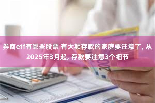 券商etf有哪些股票 有大额存款的家庭要注意了, 从2025年3月起, 存款要注意3个细节