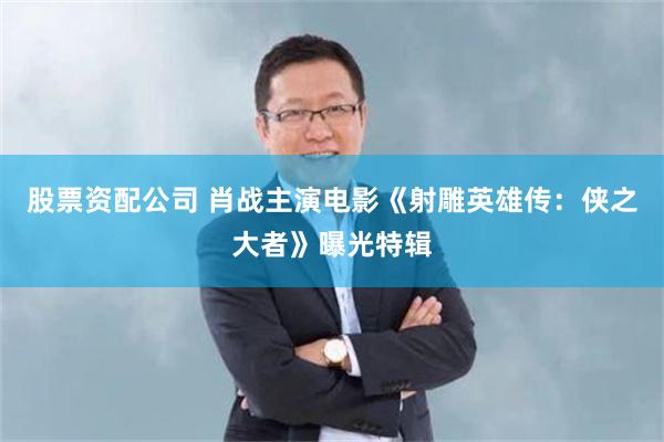 股票资配公司 肖战主演电影《射雕英雄传：侠之大者》曝光特辑