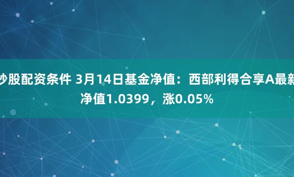 炒股配资条件 3月14日基金净值：西部利得合享A最新净值1.0399，涨0.05%