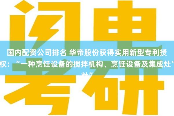国内配资公司排名 华帝股份获得实用新型专利授权：“一种烹饪设备的搅拌机构、烹饪设备及集成灶”